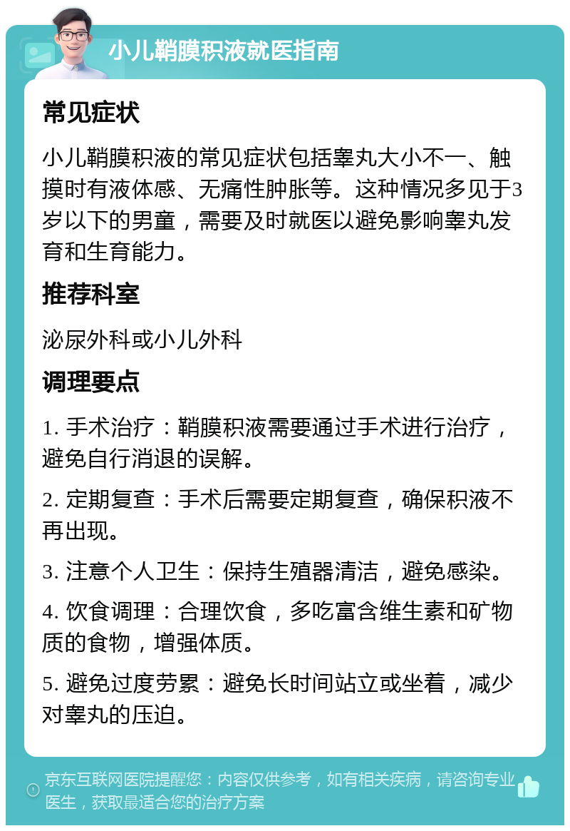 小儿鞘膜积液就医指南 常见症状 小儿鞘膜积液的常见症状包括睾丸大小不一、触摸时有液体感、无痛性肿胀等。这种情况多见于3岁以下的男童，需要及时就医以避免影响睾丸发育和生育能力。 推荐科室 泌尿外科或小儿外科 调理要点 1. 手术治疗：鞘膜积液需要通过手术进行治疗，避免自行消退的误解。 2. 定期复查：手术后需要定期复查，确保积液不再出现。 3. 注意个人卫生：保持生殖器清洁，避免感染。 4. 饮食调理：合理饮食，多吃富含维生素和矿物质的食物，增强体质。 5. 避免过度劳累：避免长时间站立或坐着，减少对睾丸的压迫。