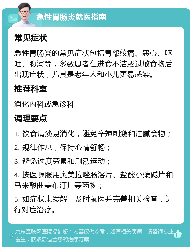 急性胃肠炎就医指南 常见症状 急性胃肠炎的常见症状包括胃部绞痛、恶心、呕吐、腹泻等，多数患者在进食不洁或过敏食物后出现症状，尤其是老年人和小儿更易感染。 推荐科室 消化内科或急诊科 调理要点 1. 饮食清淡易消化，避免辛辣刺激和油腻食物； 2. 规律作息，保持心情舒畅； 3. 避免过度劳累和剧烈运动； 4. 按医嘱服用奥美拉唑肠溶片、盐酸小檗碱片和马来酸曲美布汀片等药物； 5. 如症状未缓解，及时就医并完善相关检查，进行对症治疗。