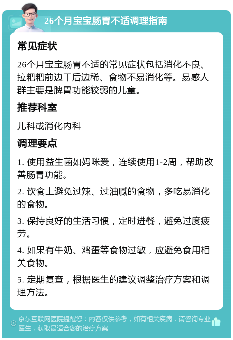 26个月宝宝肠胃不适调理指南 常见症状 26个月宝宝肠胃不适的常见症状包括消化不良、拉粑粑前边干后边稀、食物不易消化等。易感人群主要是脾胃功能较弱的儿童。 推荐科室 儿科或消化内科 调理要点 1. 使用益生菌如妈咪爱，连续使用1-2周，帮助改善肠胃功能。 2. 饮食上避免过辣、过油腻的食物，多吃易消化的食物。 3. 保持良好的生活习惯，定时进餐，避免过度疲劳。 4. 如果有牛奶、鸡蛋等食物过敏，应避免食用相关食物。 5. 定期复查，根据医生的建议调整治疗方案和调理方法。