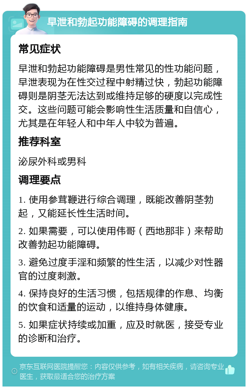 早泄和勃起功能障碍的调理指南 常见症状 早泄和勃起功能障碍是男性常见的性功能问题，早泄表现为在性交过程中射精过快，勃起功能障碍则是阴茎无法达到或维持足够的硬度以完成性交。这些问题可能会影响性生活质量和自信心，尤其是在年轻人和中年人中较为普遍。 推荐科室 泌尿外科或男科 调理要点 1. 使用参茸鞭进行综合调理，既能改善阴茎勃起，又能延长性生活时间。 2. 如果需要，可以使用伟哥（西地那非）来帮助改善勃起功能障碍。 3. 避免过度手淫和频繁的性生活，以减少对性器官的过度刺激。 4. 保持良好的生活习惯，包括规律的作息、均衡的饮食和适量的运动，以维持身体健康。 5. 如果症状持续或加重，应及时就医，接受专业的诊断和治疗。