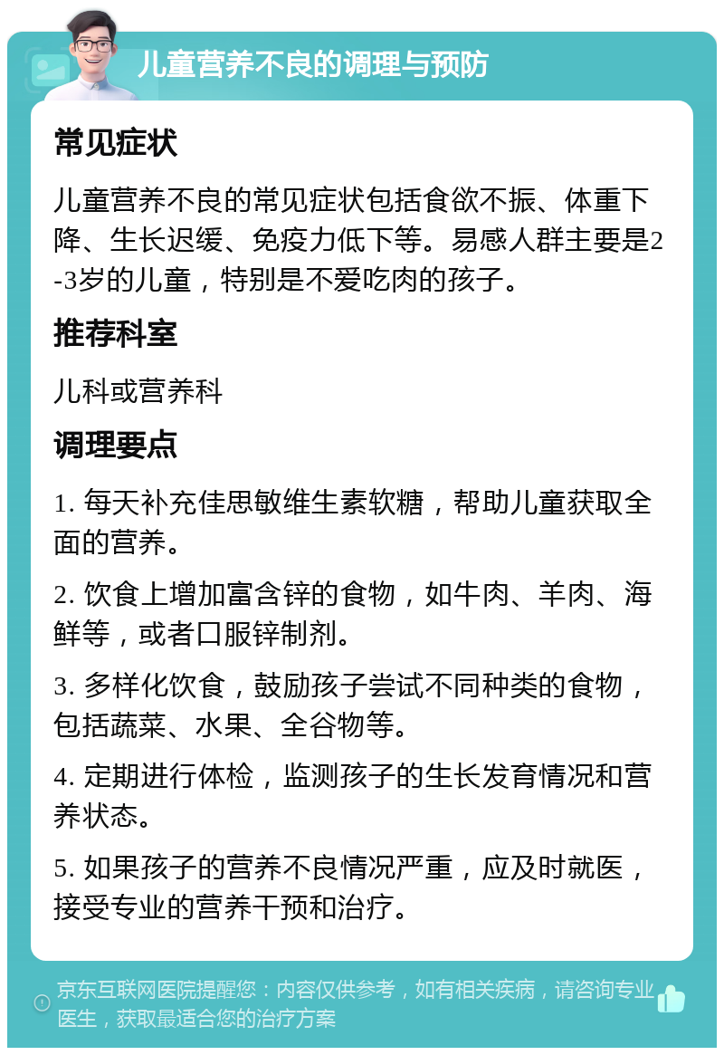 儿童营养不良的调理与预防 常见症状 儿童营养不良的常见症状包括食欲不振、体重下降、生长迟缓、免疫力低下等。易感人群主要是2-3岁的儿童，特别是不爱吃肉的孩子。 推荐科室 儿科或营养科 调理要点 1. 每天补充佳思敏维生素软糖，帮助儿童获取全面的营养。 2. 饮食上增加富含锌的食物，如牛肉、羊肉、海鲜等，或者口服锌制剂。 3. 多样化饮食，鼓励孩子尝试不同种类的食物，包括蔬菜、水果、全谷物等。 4. 定期进行体检，监测孩子的生长发育情况和营养状态。 5. 如果孩子的营养不良情况严重，应及时就医，接受专业的营养干预和治疗。