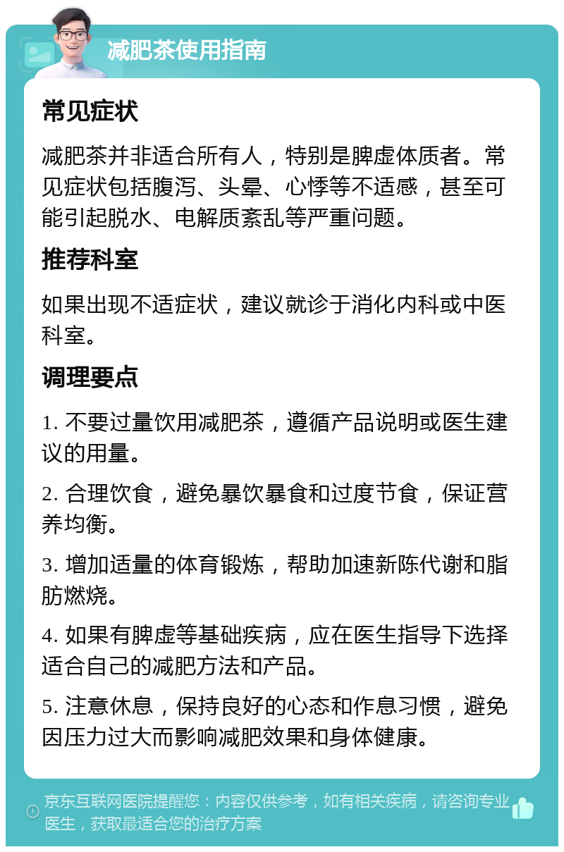 减肥茶使用指南 常见症状 减肥茶并非适合所有人，特别是脾虚体质者。常见症状包括腹泻、头晕、心悸等不适感，甚至可能引起脱水、电解质紊乱等严重问题。 推荐科室 如果出现不适症状，建议就诊于消化内科或中医科室。 调理要点 1. 不要过量饮用减肥茶，遵循产品说明或医生建议的用量。 2. 合理饮食，避免暴饮暴食和过度节食，保证营养均衡。 3. 增加适量的体育锻炼，帮助加速新陈代谢和脂肪燃烧。 4. 如果有脾虚等基础疾病，应在医生指导下选择适合自己的减肥方法和产品。 5. 注意休息，保持良好的心态和作息习惯，避免因压力过大而影响减肥效果和身体健康。