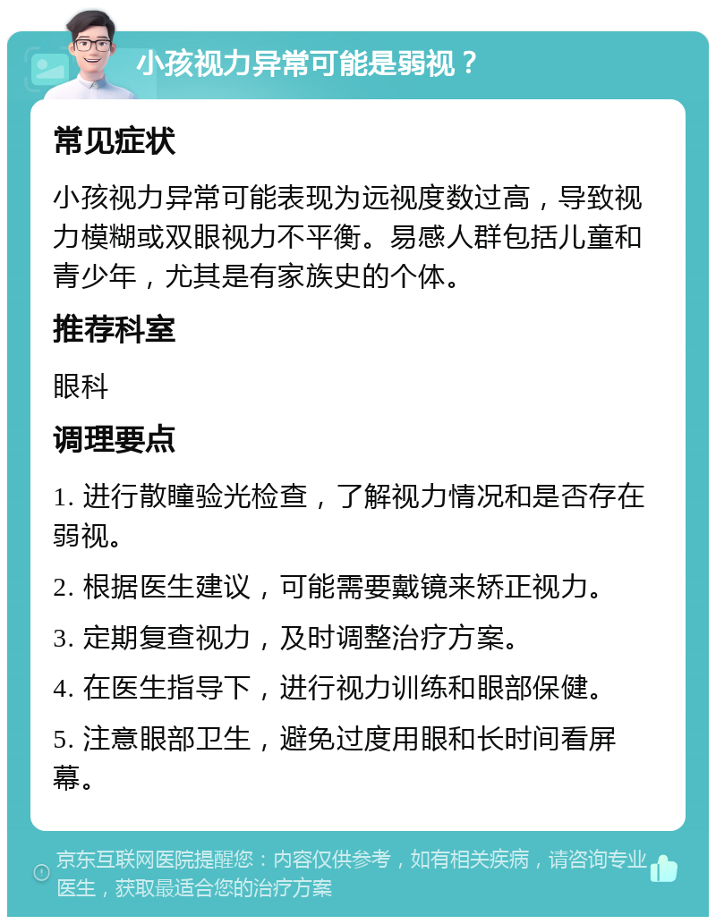 小孩视力异常可能是弱视？ 常见症状 小孩视力异常可能表现为远视度数过高，导致视力模糊或双眼视力不平衡。易感人群包括儿童和青少年，尤其是有家族史的个体。 推荐科室 眼科 调理要点 1. 进行散瞳验光检查，了解视力情况和是否存在弱视。 2. 根据医生建议，可能需要戴镜来矫正视力。 3. 定期复查视力，及时调整治疗方案。 4. 在医生指导下，进行视力训练和眼部保健。 5. 注意眼部卫生，避免过度用眼和长时间看屏幕。