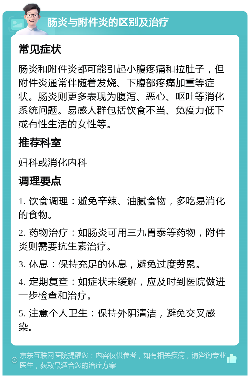 肠炎与附件炎的区别及治疗 常见症状 肠炎和附件炎都可能引起小腹疼痛和拉肚子，但附件炎通常伴随着发烧、下腹部疼痛加重等症状。肠炎则更多表现为腹泻、恶心、呕吐等消化系统问题。易感人群包括饮食不当、免疫力低下或有性生活的女性等。 推荐科室 妇科或消化内科 调理要点 1. 饮食调理：避免辛辣、油腻食物，多吃易消化的食物。 2. 药物治疗：如肠炎可用三九胃泰等药物，附件炎则需要抗生素治疗。 3. 休息：保持充足的休息，避免过度劳累。 4. 定期复查：如症状未缓解，应及时到医院做进一步检查和治疗。 5. 注意个人卫生：保持外阴清洁，避免交叉感染。