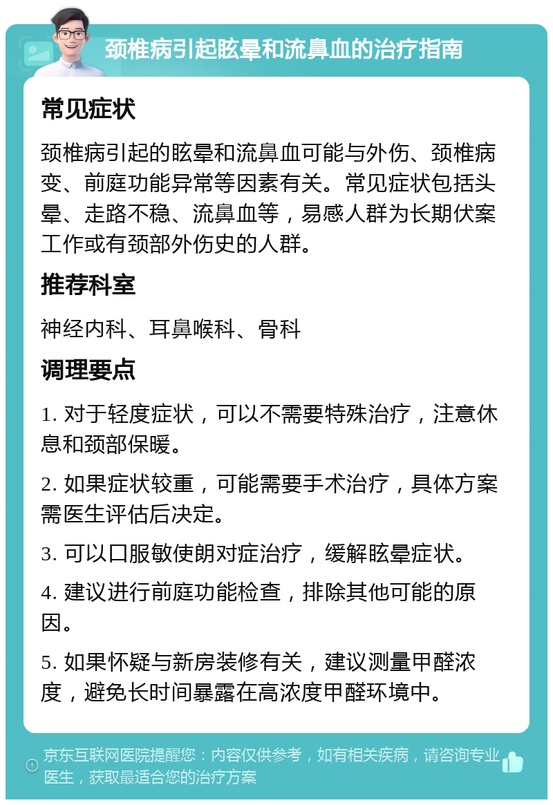 颈椎病引起眩晕和流鼻血的治疗指南 常见症状 颈椎病引起的眩晕和流鼻血可能与外伤、颈椎病变、前庭功能异常等因素有关。常见症状包括头晕、走路不稳、流鼻血等，易感人群为长期伏案工作或有颈部外伤史的人群。 推荐科室 神经内科、耳鼻喉科、骨科 调理要点 1. 对于轻度症状，可以不需要特殊治疗，注意休息和颈部保暖。 2. 如果症状较重，可能需要手术治疗，具体方案需医生评估后决定。 3. 可以口服敏使朗对症治疗，缓解眩晕症状。 4. 建议进行前庭功能检查，排除其他可能的原因。 5. 如果怀疑与新房装修有关，建议测量甲醛浓度，避免长时间暴露在高浓度甲醛环境中。