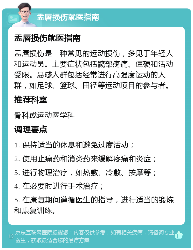 盂唇损伤就医指南 盂唇损伤就医指南 盂唇损伤是一种常见的运动损伤，多见于年轻人和运动员。主要症状包括髋部疼痛、僵硬和活动受限。易感人群包括经常进行高强度运动的人群，如足球、篮球、田径等运动项目的参与者。 推荐科室 骨科或运动医学科 调理要点 1. 保持适当的休息和避免过度活动； 2. 使用止痛药和消炎药来缓解疼痛和炎症； 3. 进行物理治疗，如热敷、冷敷、按摩等； 4. 在必要时进行手术治疗； 5. 在康复期间遵循医生的指导，进行适当的锻炼和康复训练。