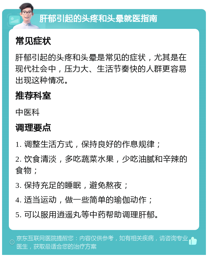 肝郁引起的头疼和头晕就医指南 常见症状 肝郁引起的头疼和头晕是常见的症状，尤其是在现代社会中，压力大、生活节奏快的人群更容易出现这种情况。 推荐科室 中医科 调理要点 1. 调整生活方式，保持良好的作息规律； 2. 饮食清淡，多吃蔬菜水果，少吃油腻和辛辣的食物； 3. 保持充足的睡眠，避免熬夜； 4. 适当运动，做一些简单的瑜伽动作； 5. 可以服用逍遥丸等中药帮助调理肝郁。