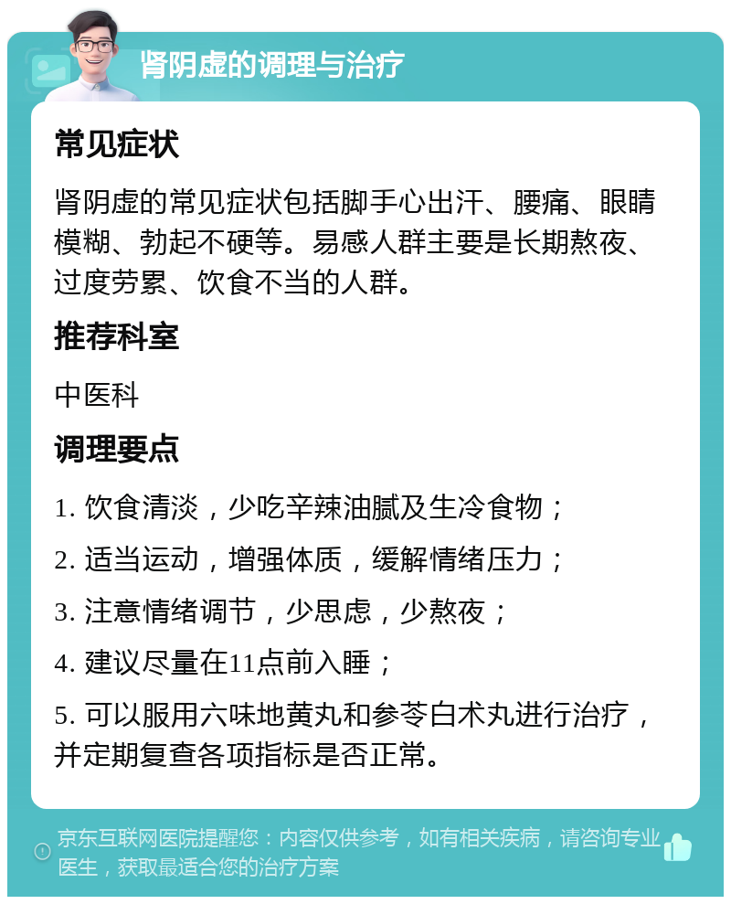 肾阴虚的调理与治疗 常见症状 肾阴虚的常见症状包括脚手心出汗、腰痛、眼睛模糊、勃起不硬等。易感人群主要是长期熬夜、过度劳累、饮食不当的人群。 推荐科室 中医科 调理要点 1. 饮食清淡，少吃辛辣油腻及生冷食物； 2. 适当运动，增强体质，缓解情绪压力； 3. 注意情绪调节，少思虑，少熬夜； 4. 建议尽量在11点前入睡； 5. 可以服用六味地黄丸和参苓白术丸进行治疗，并定期复查各项指标是否正常。