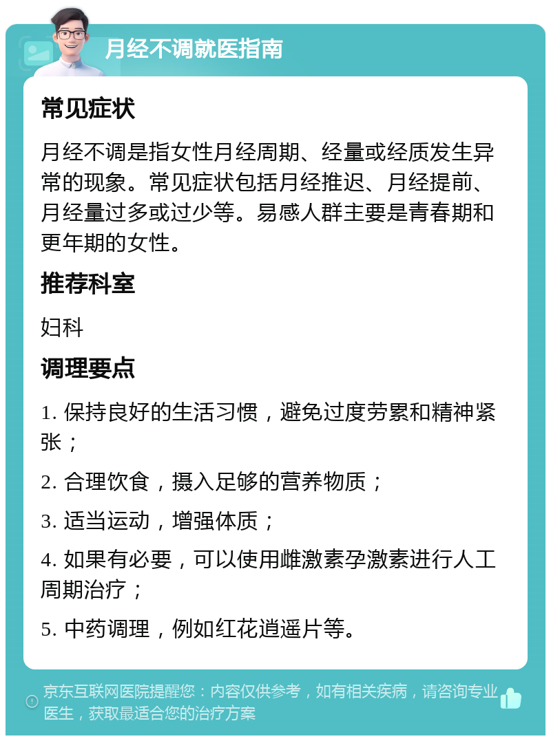 月经不调就医指南 常见症状 月经不调是指女性月经周期、经量或经质发生异常的现象。常见症状包括月经推迟、月经提前、月经量过多或过少等。易感人群主要是青春期和更年期的女性。 推荐科室 妇科 调理要点 1. 保持良好的生活习惯，避免过度劳累和精神紧张； 2. 合理饮食，摄入足够的营养物质； 3. 适当运动，增强体质； 4. 如果有必要，可以使用雌激素孕激素进行人工周期治疗； 5. 中药调理，例如红花逍遥片等。