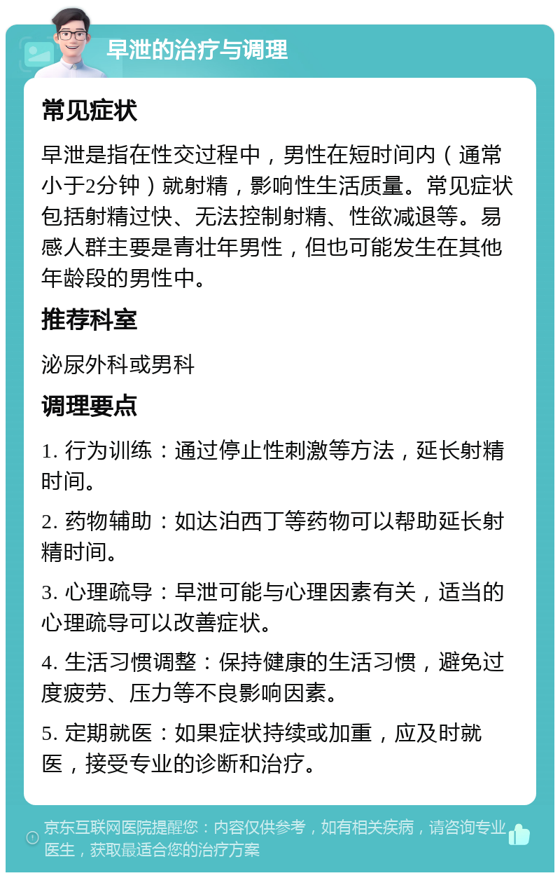 早泄的治疗与调理 常见症状 早泄是指在性交过程中，男性在短时间内（通常小于2分钟）就射精，影响性生活质量。常见症状包括射精过快、无法控制射精、性欲减退等。易感人群主要是青壮年男性，但也可能发生在其他年龄段的男性中。 推荐科室 泌尿外科或男科 调理要点 1. 行为训练：通过停止性刺激等方法，延长射精时间。 2. 药物辅助：如达泊西丁等药物可以帮助延长射精时间。 3. 心理疏导：早泄可能与心理因素有关，适当的心理疏导可以改善症状。 4. 生活习惯调整：保持健康的生活习惯，避免过度疲劳、压力等不良影响因素。 5. 定期就医：如果症状持续或加重，应及时就医，接受专业的诊断和治疗。