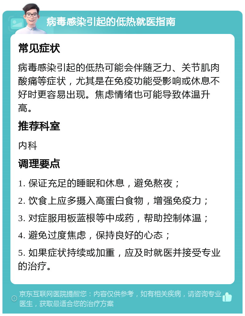 病毒感染引起的低热就医指南 常见症状 病毒感染引起的低热可能会伴随乏力、关节肌肉酸痛等症状，尤其是在免疫功能受影响或休息不好时更容易出现。焦虑情绪也可能导致体温升高。 推荐科室 内科 调理要点 1. 保证充足的睡眠和休息，避免熬夜； 2. 饮食上应多摄入高蛋白食物，增强免疫力； 3. 对症服用板蓝根等中成药，帮助控制体温； 4. 避免过度焦虑，保持良好的心态； 5. 如果症状持续或加重，应及时就医并接受专业的治疗。