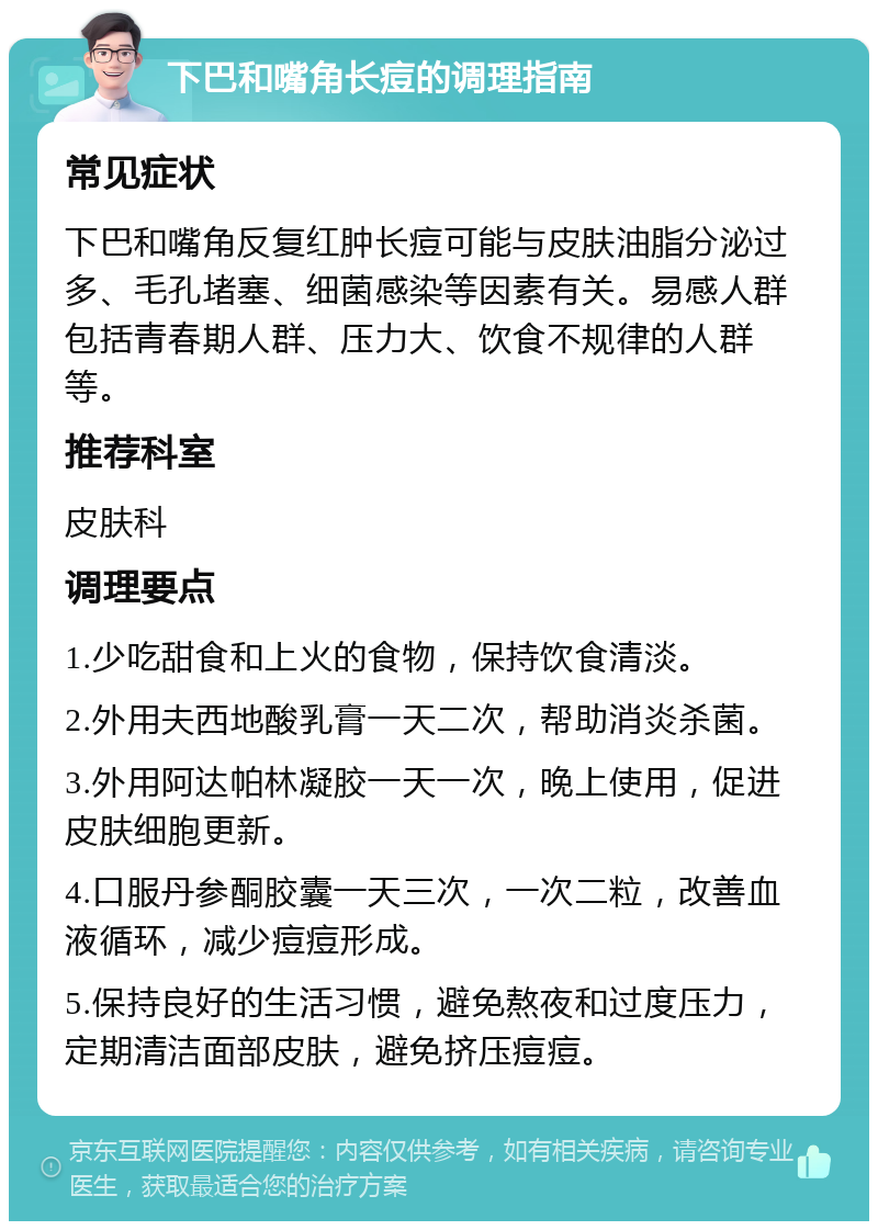 下巴和嘴角长痘的调理指南 常见症状 下巴和嘴角反复红肿长痘可能与皮肤油脂分泌过多、毛孔堵塞、细菌感染等因素有关。易感人群包括青春期人群、压力大、饮食不规律的人群等。 推荐科室 皮肤科 调理要点 1.少吃甜食和上火的食物，保持饮食清淡。 2.外用夫西地酸乳膏一天二次，帮助消炎杀菌。 3.外用阿达帕林凝胶一天一次，晚上使用，促进皮肤细胞更新。 4.口服丹参酮胶囊一天三次，一次二粒，改善血液循环，减少痘痘形成。 5.保持良好的生活习惯，避免熬夜和过度压力，定期清洁面部皮肤，避免挤压痘痘。