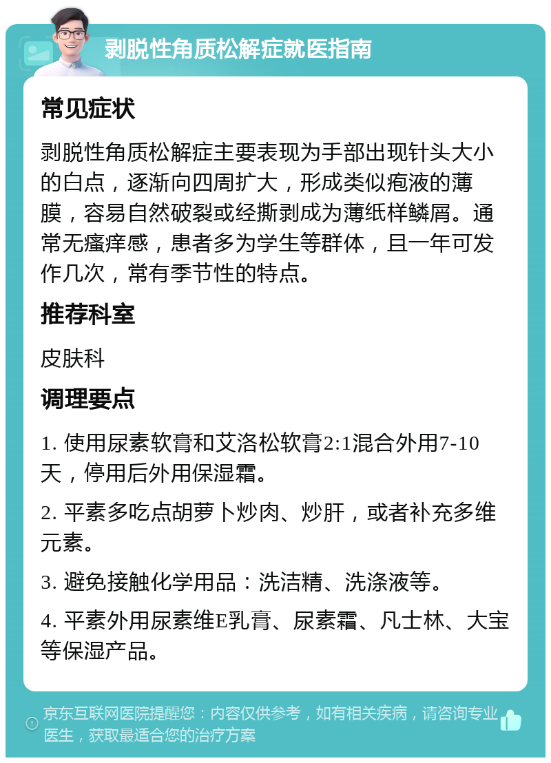 剥脱性角质松解症就医指南 常见症状 剥脱性角质松解症主要表现为手部出现针头大小的白点，逐渐向四周扩大，形成类似疱液的薄膜，容易自然破裂或经撕剥成为薄纸样鳞屑。通常无瘙痒感，患者多为学生等群体，且一年可发作几次，常有季节性的特点。 推荐科室 皮肤科 调理要点 1. 使用尿素软膏和艾洛松软膏2:1混合外用7-10天，停用后外用保湿霜。 2. 平素多吃点胡萝卜炒肉、炒肝，或者补充多维元素。 3. 避免接触化学用品：洗洁精、洗涤液等。 4. 平素外用尿素维E乳膏、尿素霜、凡士林、大宝等保湿产品。