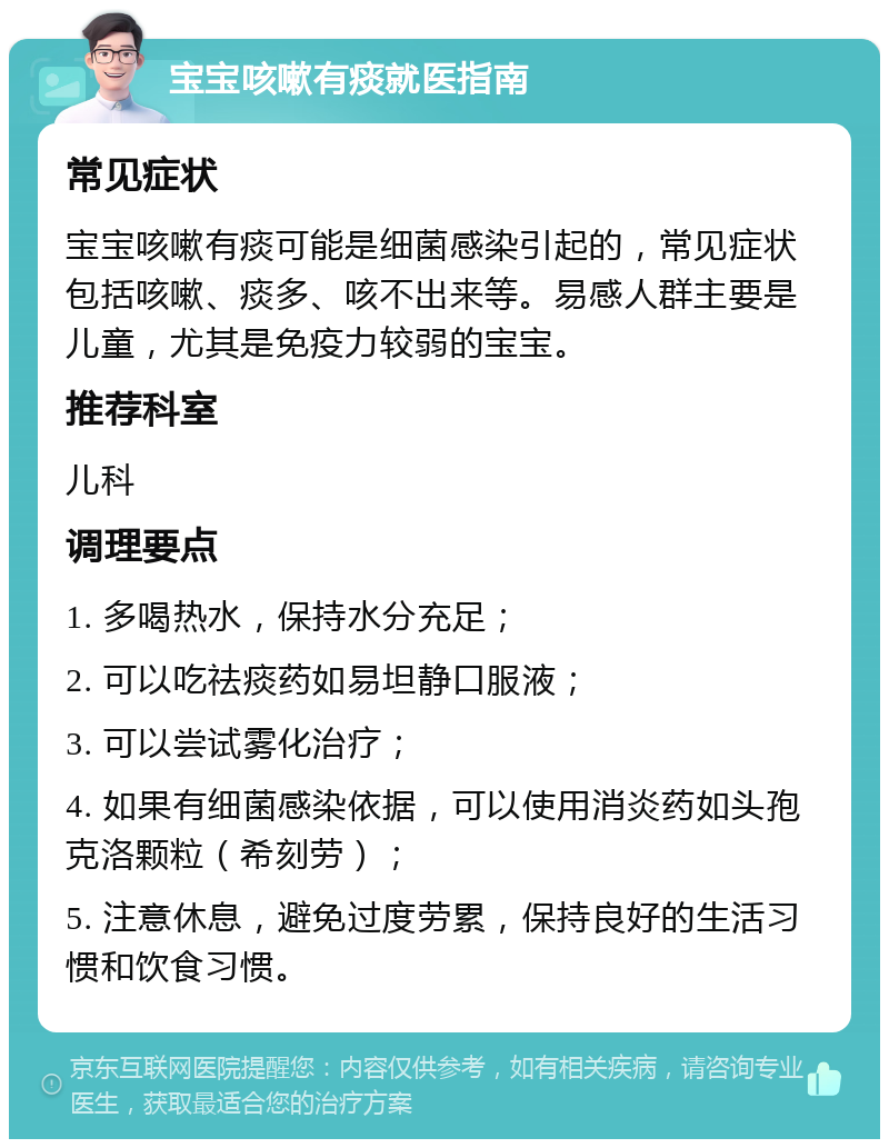 宝宝咳嗽有痰就医指南 常见症状 宝宝咳嗽有痰可能是细菌感染引起的，常见症状包括咳嗽、痰多、咳不出来等。易感人群主要是儿童，尤其是免疫力较弱的宝宝。 推荐科室 儿科 调理要点 1. 多喝热水，保持水分充足； 2. 可以吃祛痰药如易坦静口服液； 3. 可以尝试雾化治疗； 4. 如果有细菌感染依据，可以使用消炎药如头孢克洛颗粒（希刻劳）； 5. 注意休息，避免过度劳累，保持良好的生活习惯和饮食习惯。