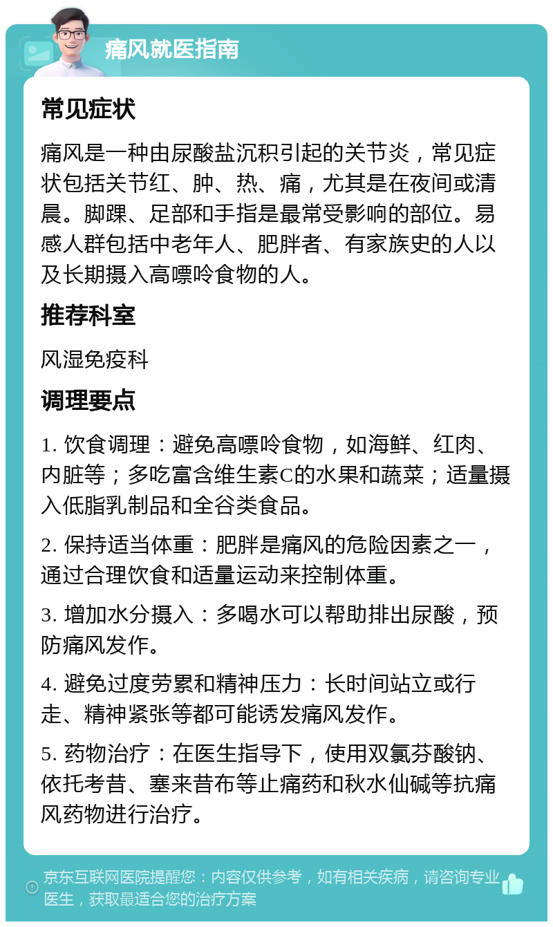 痛风就医指南 常见症状 痛风是一种由尿酸盐沉积引起的关节炎，常见症状包括关节红、肿、热、痛，尤其是在夜间或清晨。脚踝、足部和手指是最常受影响的部位。易感人群包括中老年人、肥胖者、有家族史的人以及长期摄入高嘌呤食物的人。 推荐科室 风湿免疫科 调理要点 1. 饮食调理：避免高嘌呤食物，如海鲜、红肉、内脏等；多吃富含维生素C的水果和蔬菜；适量摄入低脂乳制品和全谷类食品。 2. 保持适当体重：肥胖是痛风的危险因素之一，通过合理饮食和适量运动来控制体重。 3. 增加水分摄入：多喝水可以帮助排出尿酸，预防痛风发作。 4. 避免过度劳累和精神压力：长时间站立或行走、精神紧张等都可能诱发痛风发作。 5. 药物治疗：在医生指导下，使用双氯芬酸钠、依托考昔、塞来昔布等止痛药和秋水仙碱等抗痛风药物进行治疗。