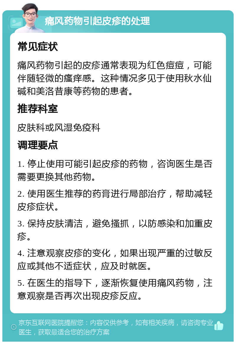 痛风药物引起皮疹的处理 常见症状 痛风药物引起的皮疹通常表现为红色痘痘，可能伴随轻微的瘙痒感。这种情况多见于使用秋水仙碱和美洛昔康等药物的患者。 推荐科室 皮肤科或风湿免疫科 调理要点 1. 停止使用可能引起皮疹的药物，咨询医生是否需要更换其他药物。 2. 使用医生推荐的药膏进行局部治疗，帮助减轻皮疹症状。 3. 保持皮肤清洁，避免搔抓，以防感染和加重皮疹。 4. 注意观察皮疹的变化，如果出现严重的过敏反应或其他不适症状，应及时就医。 5. 在医生的指导下，逐渐恢复使用痛风药物，注意观察是否再次出现皮疹反应。