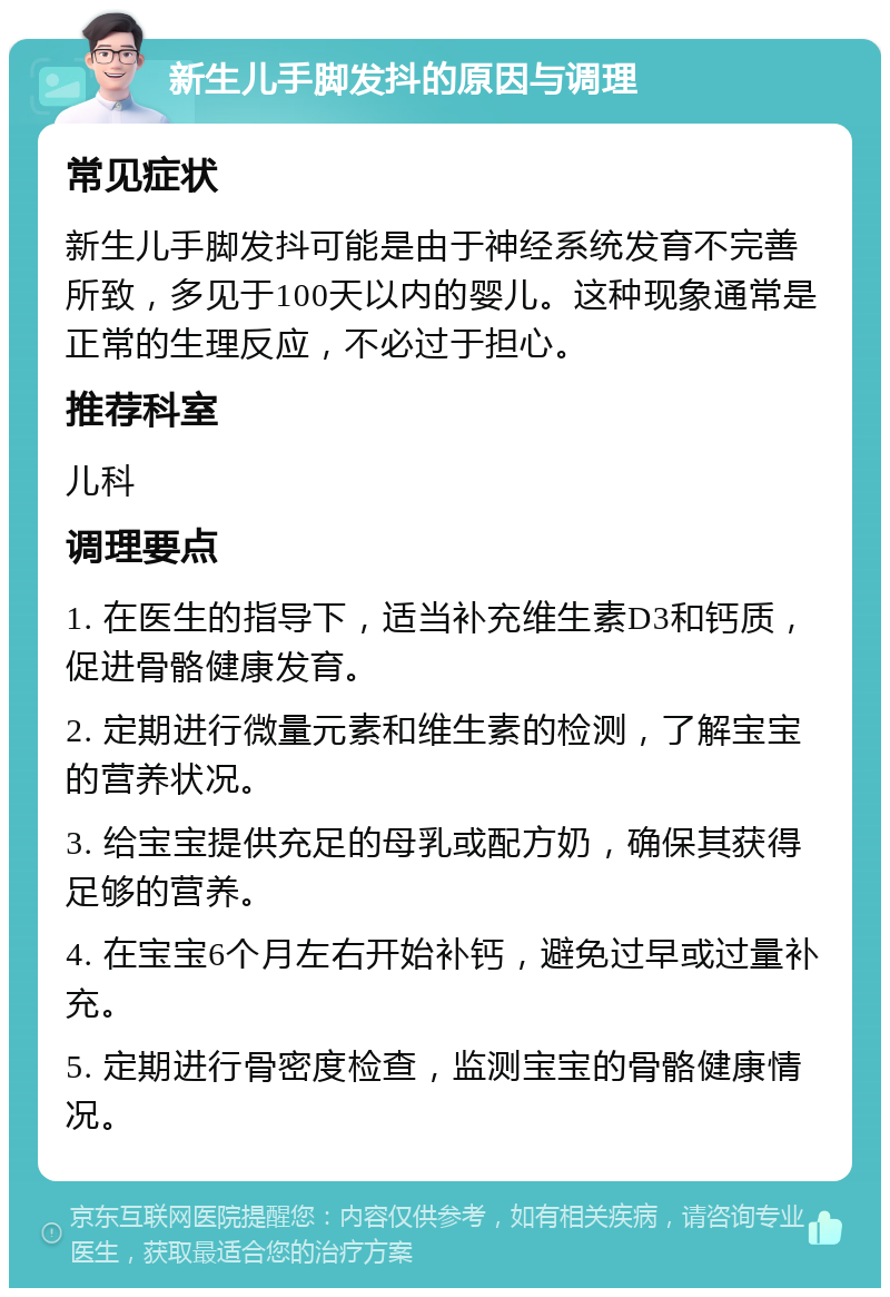 新生儿手脚发抖的原因与调理 常见症状 新生儿手脚发抖可能是由于神经系统发育不完善所致，多见于100天以内的婴儿。这种现象通常是正常的生理反应，不必过于担心。 推荐科室 儿科 调理要点 1. 在医生的指导下，适当补充维生素D3和钙质，促进骨骼健康发育。 2. 定期进行微量元素和维生素的检测，了解宝宝的营养状况。 3. 给宝宝提供充足的母乳或配方奶，确保其获得足够的营养。 4. 在宝宝6个月左右开始补钙，避免过早或过量补充。 5. 定期进行骨密度检查，监测宝宝的骨骼健康情况。