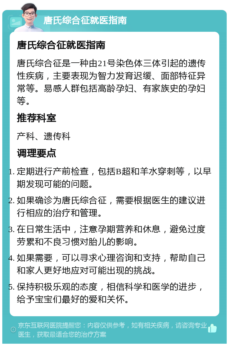 唐氏综合征就医指南 唐氏综合征就医指南 唐氏综合征是一种由21号染色体三体引起的遗传性疾病，主要表现为智力发育迟缓、面部特征异常等。易感人群包括高龄孕妇、有家族史的孕妇等。 推荐科室 产科、遗传科 调理要点 定期进行产前检查，包括B超和羊水穿刺等，以早期发现可能的问题。 如果确诊为唐氏综合征，需要根据医生的建议进行相应的治疗和管理。 在日常生活中，注意孕期营养和休息，避免过度劳累和不良习惯对胎儿的影响。 如果需要，可以寻求心理咨询和支持，帮助自己和家人更好地应对可能出现的挑战。 保持积极乐观的态度，相信科学和医学的进步，给予宝宝们最好的爱和关怀。