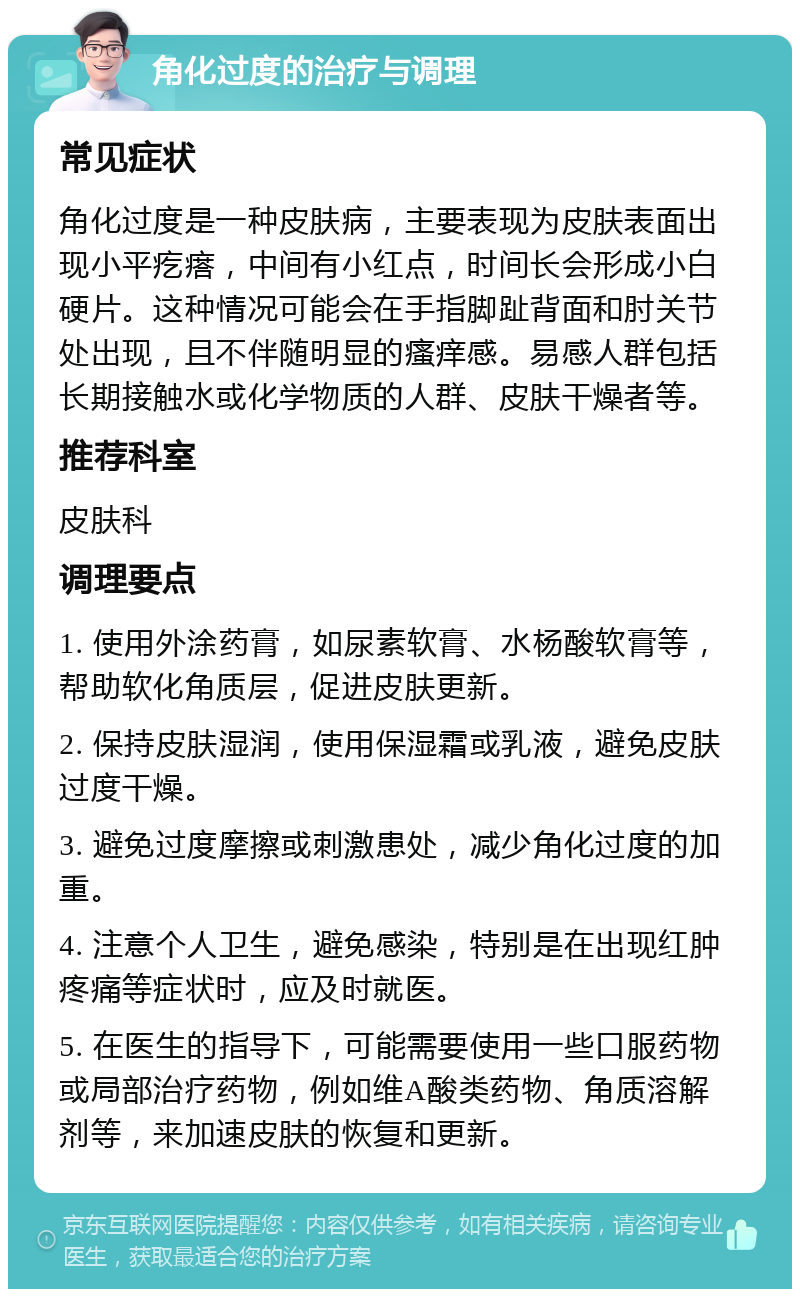 角化过度的治疗与调理 常见症状 角化过度是一种皮肤病，主要表现为皮肤表面出现小平疙瘩，中间有小红点，时间长会形成小白硬片。这种情况可能会在手指脚趾背面和肘关节处出现，且不伴随明显的瘙痒感。易感人群包括长期接触水或化学物质的人群、皮肤干燥者等。 推荐科室 皮肤科 调理要点 1. 使用外涂药膏，如尿素软膏、水杨酸软膏等，帮助软化角质层，促进皮肤更新。 2. 保持皮肤湿润，使用保湿霜或乳液，避免皮肤过度干燥。 3. 避免过度摩擦或刺激患处，减少角化过度的加重。 4. 注意个人卫生，避免感染，特别是在出现红肿疼痛等症状时，应及时就医。 5. 在医生的指导下，可能需要使用一些口服药物或局部治疗药物，例如维A酸类药物、角质溶解剂等，来加速皮肤的恢复和更新。