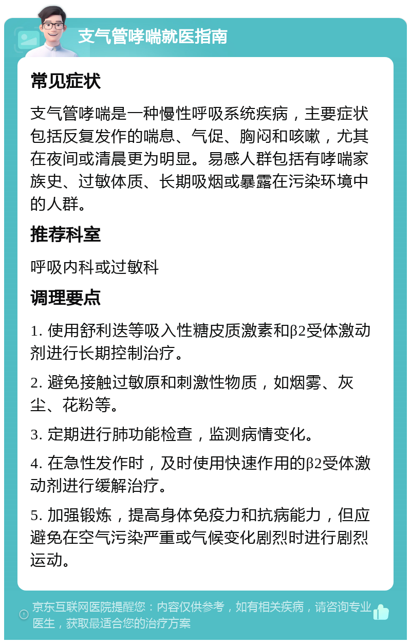 支气管哮喘就医指南 常见症状 支气管哮喘是一种慢性呼吸系统疾病，主要症状包括反复发作的喘息、气促、胸闷和咳嗽，尤其在夜间或清晨更为明显。易感人群包括有哮喘家族史、过敏体质、长期吸烟或暴露在污染环境中的人群。 推荐科室 呼吸内科或过敏科 调理要点 1. 使用舒利迭等吸入性糖皮质激素和β2受体激动剂进行长期控制治疗。 2. 避免接触过敏原和刺激性物质，如烟雾、灰尘、花粉等。 3. 定期进行肺功能检查，监测病情变化。 4. 在急性发作时，及时使用快速作用的β2受体激动剂进行缓解治疗。 5. 加强锻炼，提高身体免疫力和抗病能力，但应避免在空气污染严重或气候变化剧烈时进行剧烈运动。