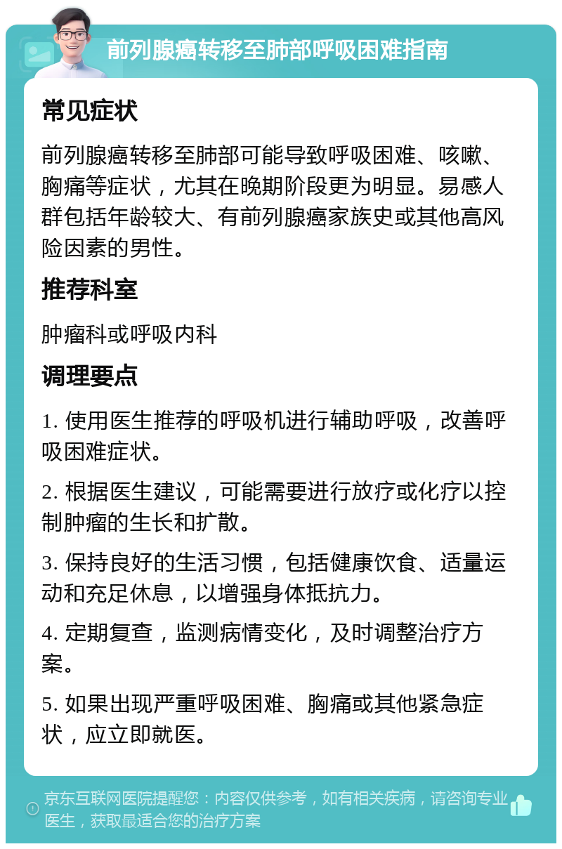 前列腺癌转移至肺部呼吸困难指南 常见症状 前列腺癌转移至肺部可能导致呼吸困难、咳嗽、胸痛等症状，尤其在晚期阶段更为明显。易感人群包括年龄较大、有前列腺癌家族史或其他高风险因素的男性。 推荐科室 肿瘤科或呼吸内科 调理要点 1. 使用医生推荐的呼吸机进行辅助呼吸，改善呼吸困难症状。 2. 根据医生建议，可能需要进行放疗或化疗以控制肿瘤的生长和扩散。 3. 保持良好的生活习惯，包括健康饮食、适量运动和充足休息，以增强身体抵抗力。 4. 定期复查，监测病情变化，及时调整治疗方案。 5. 如果出现严重呼吸困难、胸痛或其他紧急症状，应立即就医。