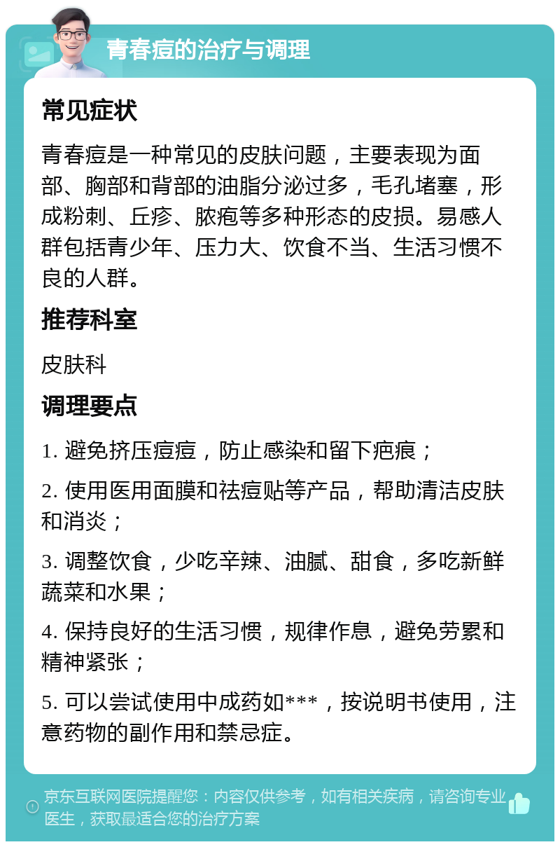 青春痘的治疗与调理 常见症状 青春痘是一种常见的皮肤问题，主要表现为面部、胸部和背部的油脂分泌过多，毛孔堵塞，形成粉刺、丘疹、脓疱等多种形态的皮损。易感人群包括青少年、压力大、饮食不当、生活习惯不良的人群。 推荐科室 皮肤科 调理要点 1. 避免挤压痘痘，防止感染和留下疤痕； 2. 使用医用面膜和祛痘贴等产品，帮助清洁皮肤和消炎； 3. 调整饮食，少吃辛辣、油腻、甜食，多吃新鲜蔬菜和水果； 4. 保持良好的生活习惯，规律作息，避免劳累和精神紧张； 5. 可以尝试使用中成药如***，按说明书使用，注意药物的副作用和禁忌症。