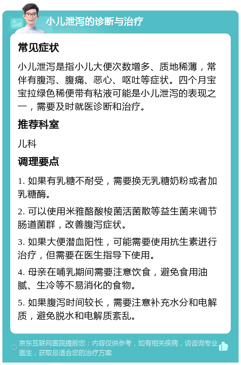 小儿泄泻的诊断与治疗 常见症状 小儿泄泻是指小儿大便次数增多、质地稀薄，常伴有腹泻、腹痛、恶心、呕吐等症状。四个月宝宝拉绿色稀便带有粘液可能是小儿泄泻的表现之一，需要及时就医诊断和治疗。 推荐科室 儿科 调理要点 1. 如果有乳糖不耐受，需要换无乳糖奶粉或者加乳糖酶。 2. 可以使用米雅酪酸梭菌活菌散等益生菌来调节肠道菌群，改善腹泻症状。 3. 如果大便潜血阳性，可能需要使用抗生素进行治疗，但需要在医生指导下使用。 4. 母亲在哺乳期间需要注意饮食，避免食用油腻、生冷等不易消化的食物。 5. 如果腹泻时间较长，需要注意补充水分和电解质，避免脱水和电解质紊乱。