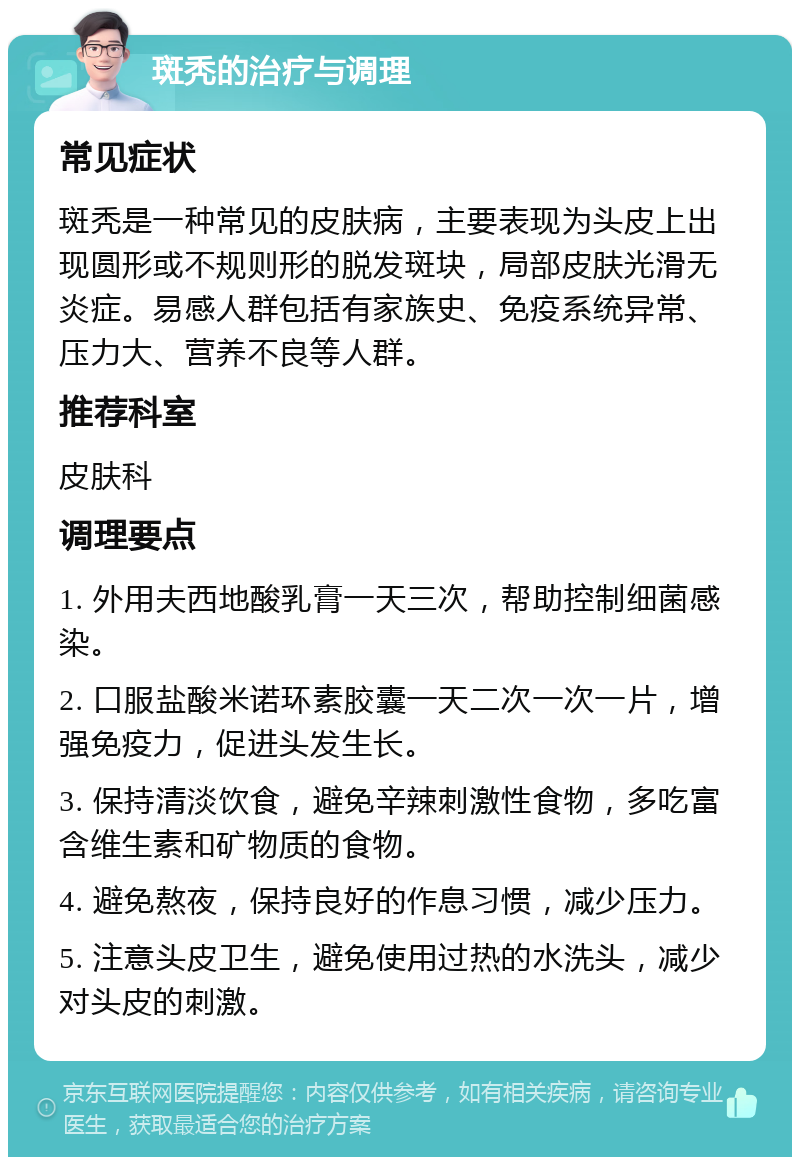 斑秃的治疗与调理 常见症状 斑秃是一种常见的皮肤病，主要表现为头皮上出现圆形或不规则形的脱发斑块，局部皮肤光滑无炎症。易感人群包括有家族史、免疫系统异常、压力大、营养不良等人群。 推荐科室 皮肤科 调理要点 1. 外用夫西地酸乳膏一天三次，帮助控制细菌感染。 2. 口服盐酸米诺环素胶囊一天二次一次一片，增强免疫力，促进头发生长。 3. 保持清淡饮食，避免辛辣刺激性食物，多吃富含维生素和矿物质的食物。 4. 避免熬夜，保持良好的作息习惯，减少压力。 5. 注意头皮卫生，避免使用过热的水洗头，减少对头皮的刺激。