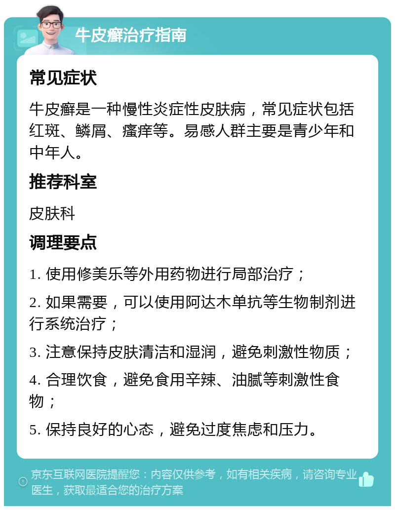 牛皮癣治疗指南 常见症状 牛皮癣是一种慢性炎症性皮肤病，常见症状包括红斑、鳞屑、瘙痒等。易感人群主要是青少年和中年人。 推荐科室 皮肤科 调理要点 1. 使用修美乐等外用药物进行局部治疗； 2. 如果需要，可以使用阿达木单抗等生物制剂进行系统治疗； 3. 注意保持皮肤清洁和湿润，避免刺激性物质； 4. 合理饮食，避免食用辛辣、油腻等刺激性食物； 5. 保持良好的心态，避免过度焦虑和压力。