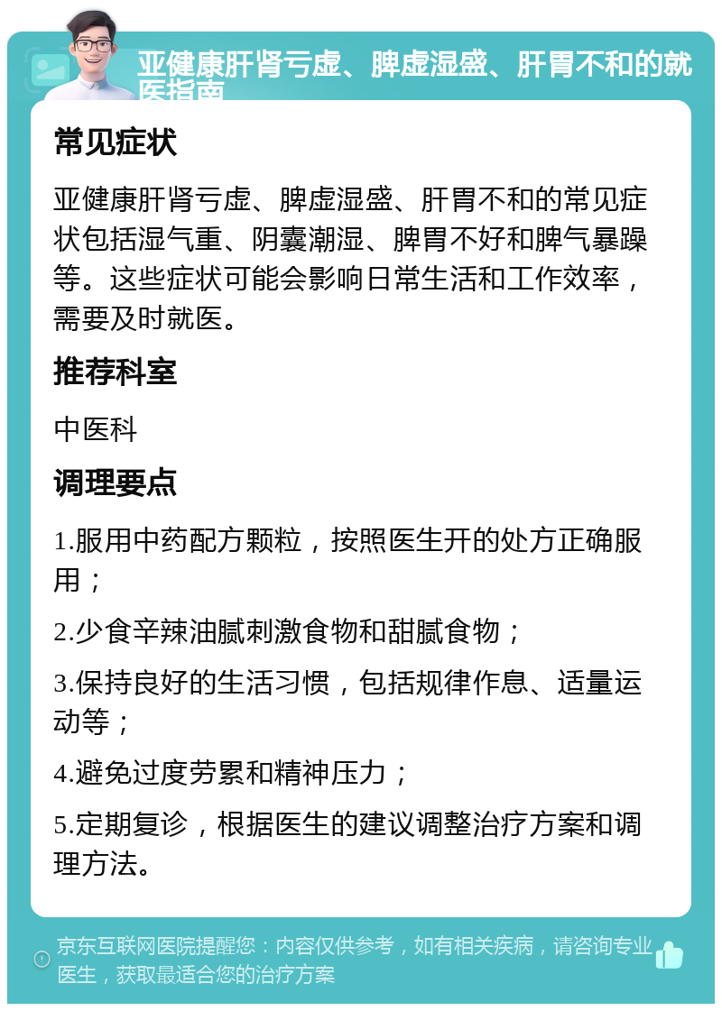 亚健康肝肾亏虚、脾虚湿盛、肝胃不和的就医指南 常见症状 亚健康肝肾亏虚、脾虚湿盛、肝胃不和的常见症状包括湿气重、阴囊潮湿、脾胃不好和脾气暴躁等。这些症状可能会影响日常生活和工作效率，需要及时就医。 推荐科室 中医科 调理要点 1.服用中药配方颗粒，按照医生开的处方正确服用； 2.少食辛辣油腻刺激食物和甜腻食物； 3.保持良好的生活习惯，包括规律作息、适量运动等； 4.避免过度劳累和精神压力； 5.定期复诊，根据医生的建议调整治疗方案和调理方法。