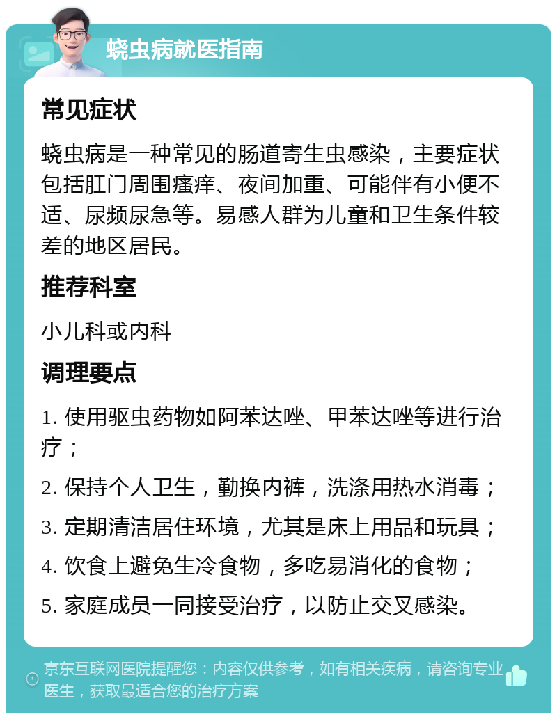 蛲虫病就医指南 常见症状 蛲虫病是一种常见的肠道寄生虫感染，主要症状包括肛门周围瘙痒、夜间加重、可能伴有小便不适、尿频尿急等。易感人群为儿童和卫生条件较差的地区居民。 推荐科室 小儿科或内科 调理要点 1. 使用驱虫药物如阿苯达唑、甲苯达唑等进行治疗； 2. 保持个人卫生，勤换内裤，洗涤用热水消毒； 3. 定期清洁居住环境，尤其是床上用品和玩具； 4. 饮食上避免生冷食物，多吃易消化的食物； 5. 家庭成员一同接受治疗，以防止交叉感染。