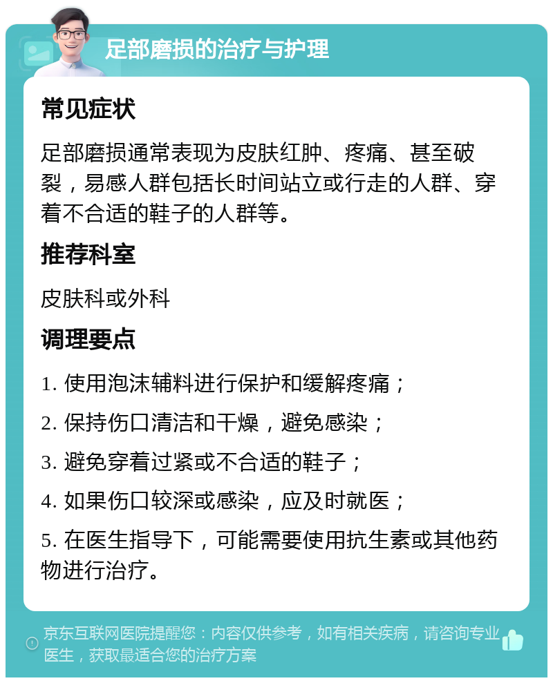 足部磨损的治疗与护理 常见症状 足部磨损通常表现为皮肤红肿、疼痛、甚至破裂，易感人群包括长时间站立或行走的人群、穿着不合适的鞋子的人群等。 推荐科室 皮肤科或外科 调理要点 1. 使用泡沫辅料进行保护和缓解疼痛； 2. 保持伤口清洁和干燥，避免感染； 3. 避免穿着过紧或不合适的鞋子； 4. 如果伤口较深或感染，应及时就医； 5. 在医生指导下，可能需要使用抗生素或其他药物进行治疗。