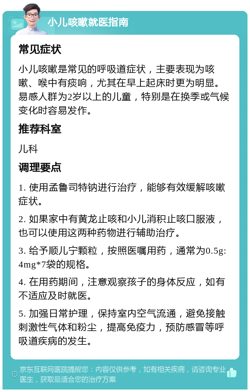 小儿咳嗽就医指南 常见症状 小儿咳嗽是常见的呼吸道症状，主要表现为咳嗽、喉中有痰响，尤其在早上起床时更为明显。易感人群为2岁以上的儿童，特别是在换季或气候变化时容易发作。 推荐科室 儿科 调理要点 1. 使用孟鲁司特钠进行治疗，能够有效缓解咳嗽症状。 2. 如果家中有黄龙止咳和小儿消积止咳口服液，也可以使用这两种药物进行辅助治疗。 3. 给予顺儿宁颗粒，按照医嘱用药，通常为0.5g:4mg*7袋的规格。 4. 在用药期间，注意观察孩子的身体反应，如有不适应及时就医。 5. 加强日常护理，保持室内空气流通，避免接触刺激性气体和粉尘，提高免疫力，预防感冒等呼吸道疾病的发生。