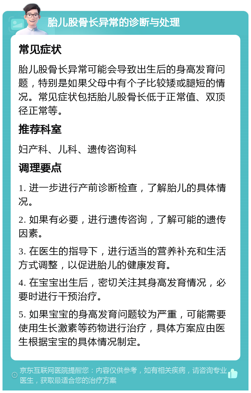 胎儿股骨长异常的诊断与处理 常见症状 胎儿股骨长异常可能会导致出生后的身高发育问题，特别是如果父母中有个子比较矮或腿短的情况。常见症状包括胎儿股骨长低于正常值、双顶径正常等。 推荐科室 妇产科、儿科、遗传咨询科 调理要点 1. 进一步进行产前诊断检查，了解胎儿的具体情况。 2. 如果有必要，进行遗传咨询，了解可能的遗传因素。 3. 在医生的指导下，进行适当的营养补充和生活方式调整，以促进胎儿的健康发育。 4. 在宝宝出生后，密切关注其身高发育情况，必要时进行干预治疗。 5. 如果宝宝的身高发育问题较为严重，可能需要使用生长激素等药物进行治疗，具体方案应由医生根据宝宝的具体情况制定。