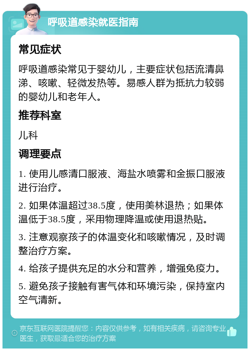 呼吸道感染就医指南 常见症状 呼吸道感染常见于婴幼儿，主要症状包括流清鼻涕、咳嗽、轻微发热等。易感人群为抵抗力较弱的婴幼儿和老年人。 推荐科室 儿科 调理要点 1. 使用儿感清口服液、海盐水喷雾和金振口服液进行治疗。 2. 如果体温超过38.5度，使用美林退热；如果体温低于38.5度，采用物理降温或使用退热贴。 3. 注意观察孩子的体温变化和咳嗽情况，及时调整治疗方案。 4. 给孩子提供充足的水分和营养，增强免疫力。 5. 避免孩子接触有害气体和环境污染，保持室内空气清新。