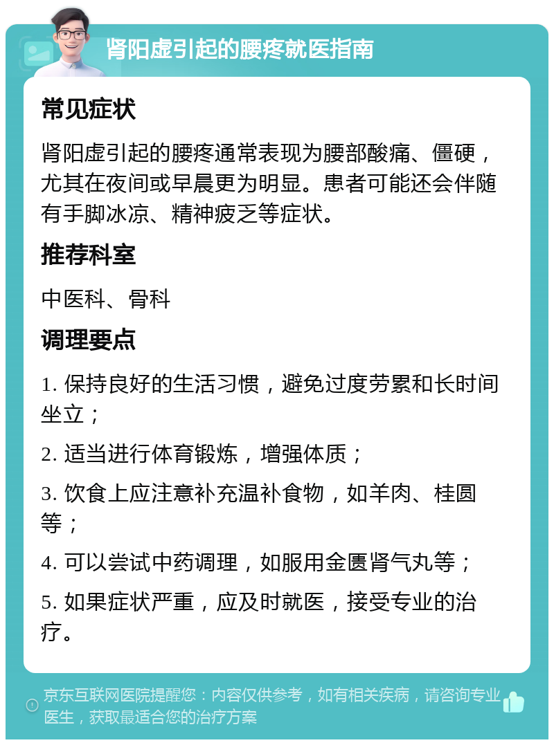 肾阳虚引起的腰疼就医指南 常见症状 肾阳虚引起的腰疼通常表现为腰部酸痛、僵硬，尤其在夜间或早晨更为明显。患者可能还会伴随有手脚冰凉、精神疲乏等症状。 推荐科室 中医科、骨科 调理要点 1. 保持良好的生活习惯，避免过度劳累和长时间坐立； 2. 适当进行体育锻炼，增强体质； 3. 饮食上应注意补充温补食物，如羊肉、桂圆等； 4. 可以尝试中药调理，如服用金匮肾气丸等； 5. 如果症状严重，应及时就医，接受专业的治疗。