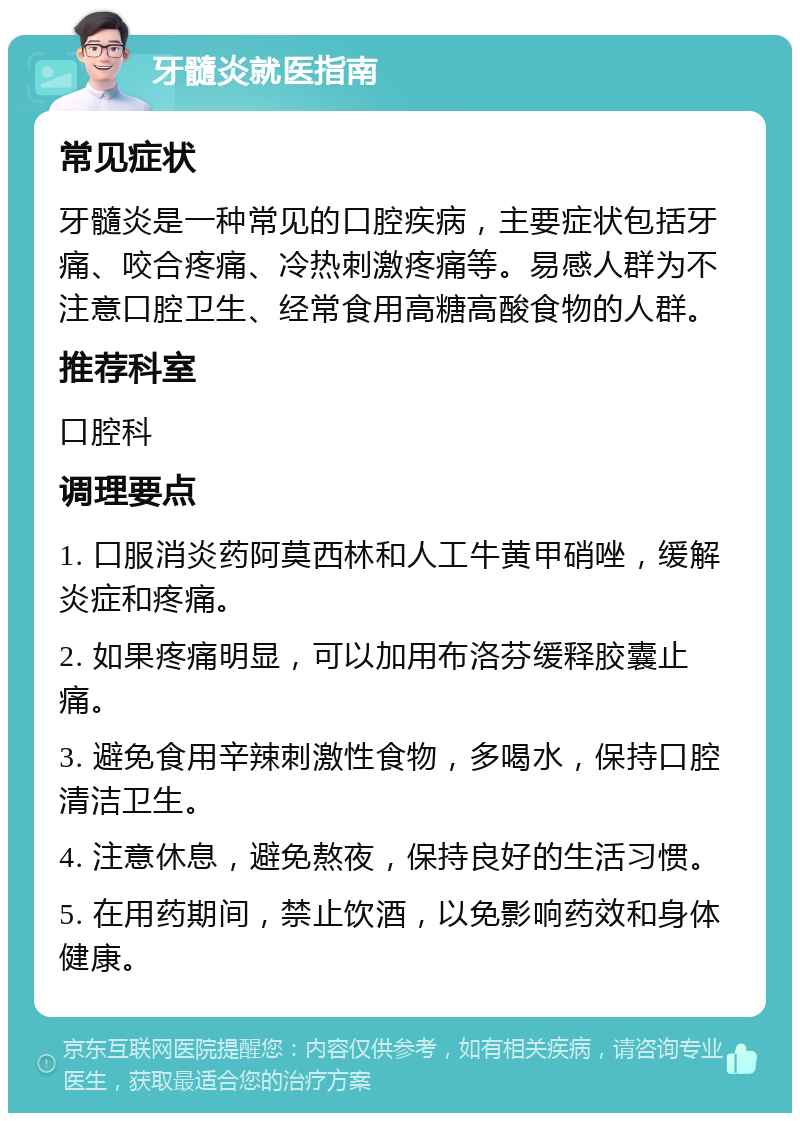 牙髓炎就医指南 常见症状 牙髓炎是一种常见的口腔疾病，主要症状包括牙痛、咬合疼痛、冷热刺激疼痛等。易感人群为不注意口腔卫生、经常食用高糖高酸食物的人群。 推荐科室 口腔科 调理要点 1. 口服消炎药阿莫西林和人工牛黄甲硝唑，缓解炎症和疼痛。 2. 如果疼痛明显，可以加用布洛芬缓释胶囊止痛。 3. 避免食用辛辣刺激性食物，多喝水，保持口腔清洁卫生。 4. 注意休息，避免熬夜，保持良好的生活习惯。 5. 在用药期间，禁止饮酒，以免影响药效和身体健康。