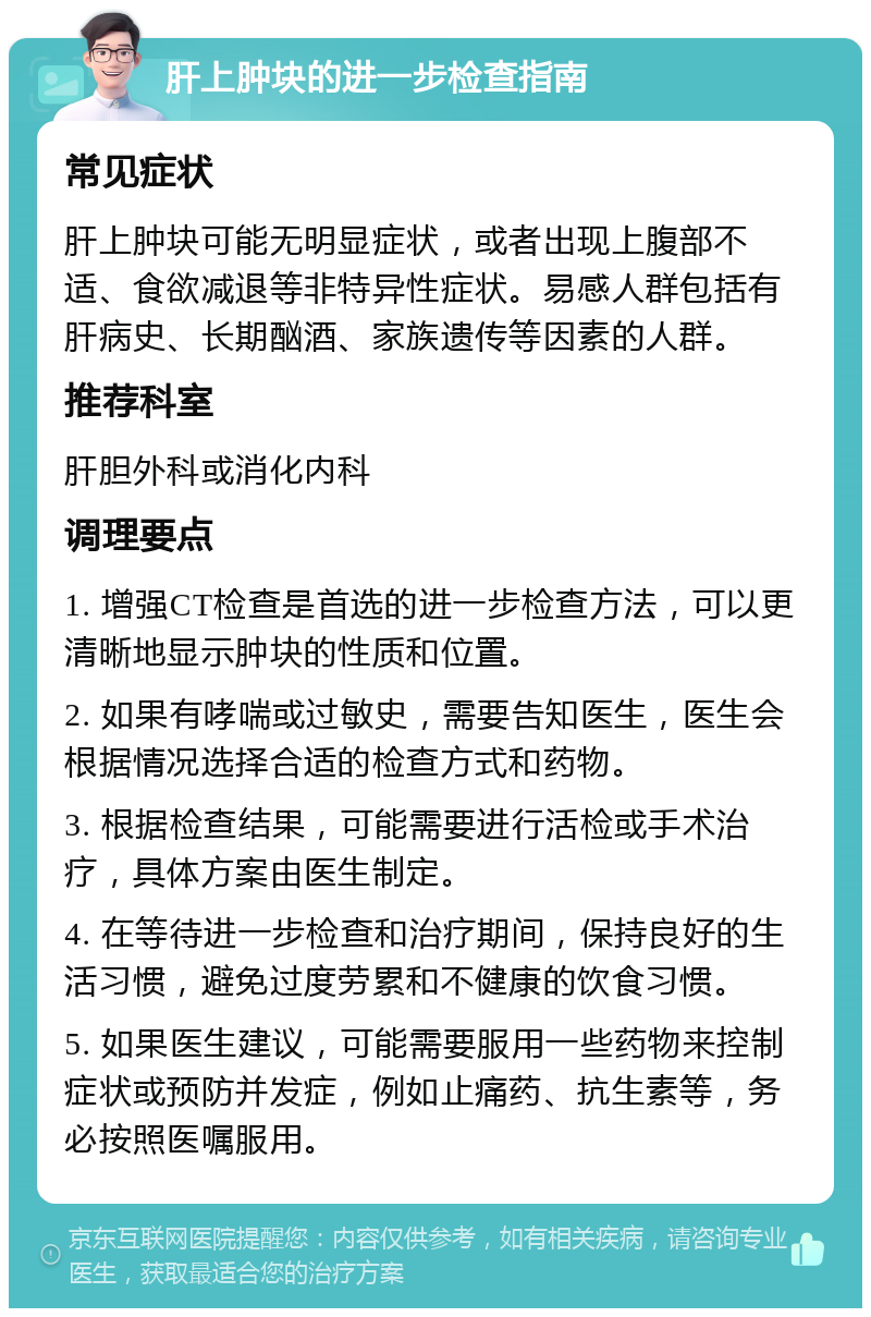 肝上肿块的进一步检查指南 常见症状 肝上肿块可能无明显症状，或者出现上腹部不适、食欲减退等非特异性症状。易感人群包括有肝病史、长期酗酒、家族遗传等因素的人群。 推荐科室 肝胆外科或消化内科 调理要点 1. 增强CT检查是首选的进一步检查方法，可以更清晰地显示肿块的性质和位置。 2. 如果有哮喘或过敏史，需要告知医生，医生会根据情况选择合适的检查方式和药物。 3. 根据检查结果，可能需要进行活检或手术治疗，具体方案由医生制定。 4. 在等待进一步检查和治疗期间，保持良好的生活习惯，避免过度劳累和不健康的饮食习惯。 5. 如果医生建议，可能需要服用一些药物来控制症状或预防并发症，例如止痛药、抗生素等，务必按照医嘱服用。