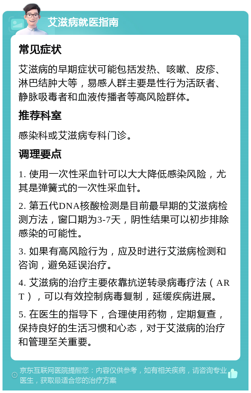 艾滋病就医指南 常见症状 艾滋病的早期症状可能包括发热、咳嗽、皮疹、淋巴结肿大等，易感人群主要是性行为活跃者、静脉吸毒者和血液传播者等高风险群体。 推荐科室 感染科或艾滋病专科门诊。 调理要点 1. 使用一次性采血针可以大大降低感染风险，尤其是弹簧式的一次性采血针。 2. 第五代DNA核酸检测是目前最早期的艾滋病检测方法，窗口期为3-7天，阴性结果可以初步排除感染的可能性。 3. 如果有高风险行为，应及时进行艾滋病检测和咨询，避免延误治疗。 4. 艾滋病的治疗主要依靠抗逆转录病毒疗法（ART），可以有效控制病毒复制，延缓疾病进展。 5. 在医生的指导下，合理使用药物，定期复查，保持良好的生活习惯和心态，对于艾滋病的治疗和管理至关重要。