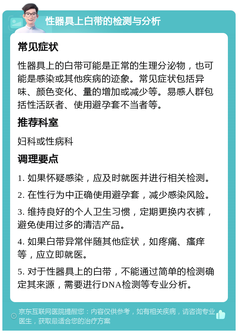 性器具上白带的检测与分析 常见症状 性器具上的白带可能是正常的生理分泌物，也可能是感染或其他疾病的迹象。常见症状包括异味、颜色变化、量的增加或减少等。易感人群包括性活跃者、使用避孕套不当者等。 推荐科室 妇科或性病科 调理要点 1. 如果怀疑感染，应及时就医并进行相关检测。 2. 在性行为中正确使用避孕套，减少感染风险。 3. 维持良好的个人卫生习惯，定期更换内衣裤，避免使用过多的清洁产品。 4. 如果白带异常伴随其他症状，如疼痛、瘙痒等，应立即就医。 5. 对于性器具上的白带，不能通过简单的检测确定其来源，需要进行DNA检测等专业分析。