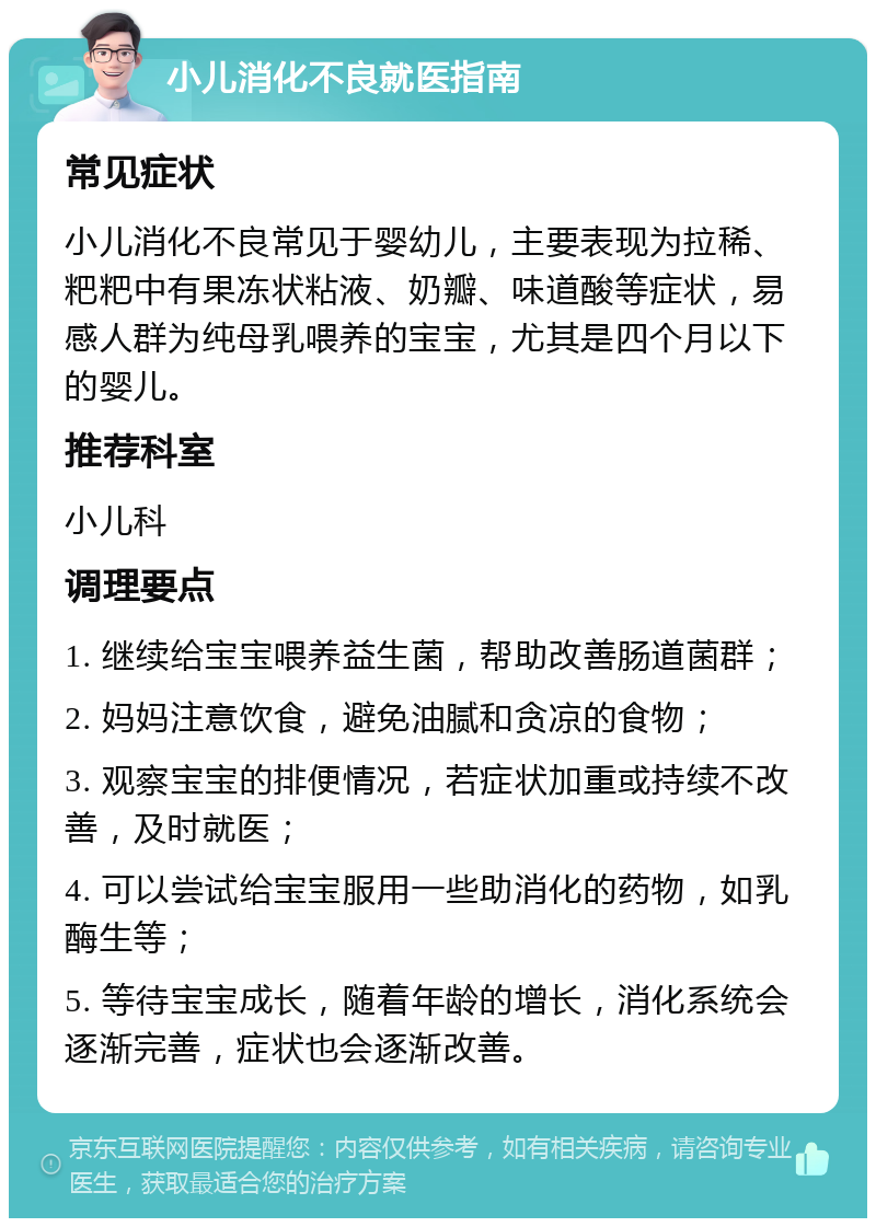 小儿消化不良就医指南 常见症状 小儿消化不良常见于婴幼儿，主要表现为拉稀、粑粑中有果冻状粘液、奶瓣、味道酸等症状，易感人群为纯母乳喂养的宝宝，尤其是四个月以下的婴儿。 推荐科室 小儿科 调理要点 1. 继续给宝宝喂养益生菌，帮助改善肠道菌群； 2. 妈妈注意饮食，避免油腻和贪凉的食物； 3. 观察宝宝的排便情况，若症状加重或持续不改善，及时就医； 4. 可以尝试给宝宝服用一些助消化的药物，如乳酶生等； 5. 等待宝宝成长，随着年龄的增长，消化系统会逐渐完善，症状也会逐渐改善。