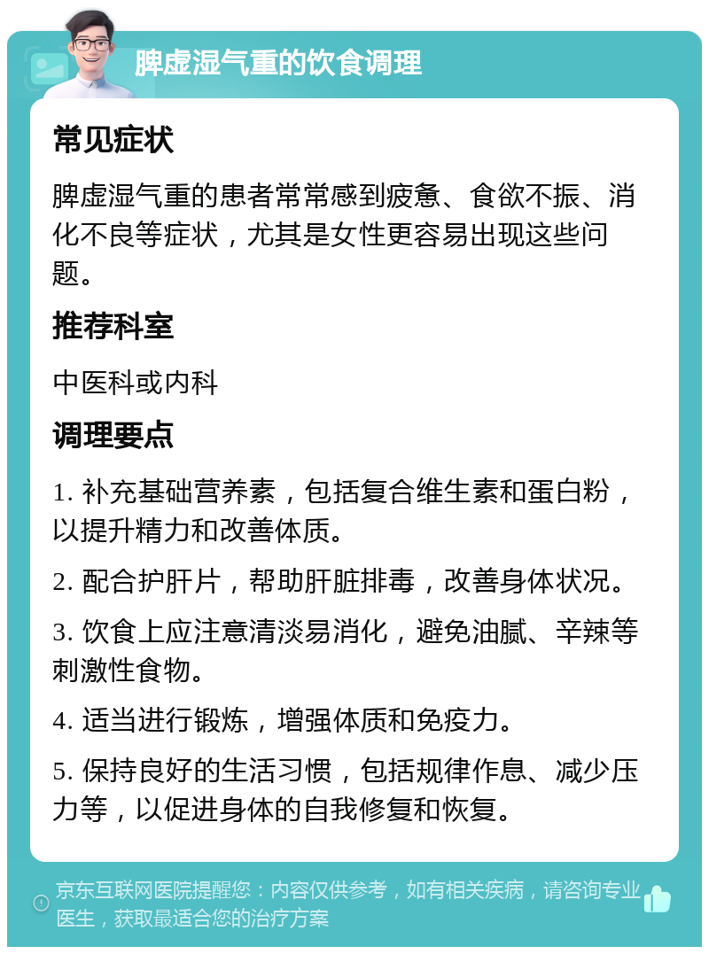 脾虚湿气重的饮食调理 常见症状 脾虚湿气重的患者常常感到疲惫、食欲不振、消化不良等症状，尤其是女性更容易出现这些问题。 推荐科室 中医科或内科 调理要点 1. 补充基础营养素，包括复合维生素和蛋白粉，以提升精力和改善体质。 2. 配合护肝片，帮助肝脏排毒，改善身体状况。 3. 饮食上应注意清淡易消化，避免油腻、辛辣等刺激性食物。 4. 适当进行锻炼，增强体质和免疫力。 5. 保持良好的生活习惯，包括规律作息、减少压力等，以促进身体的自我修复和恢复。