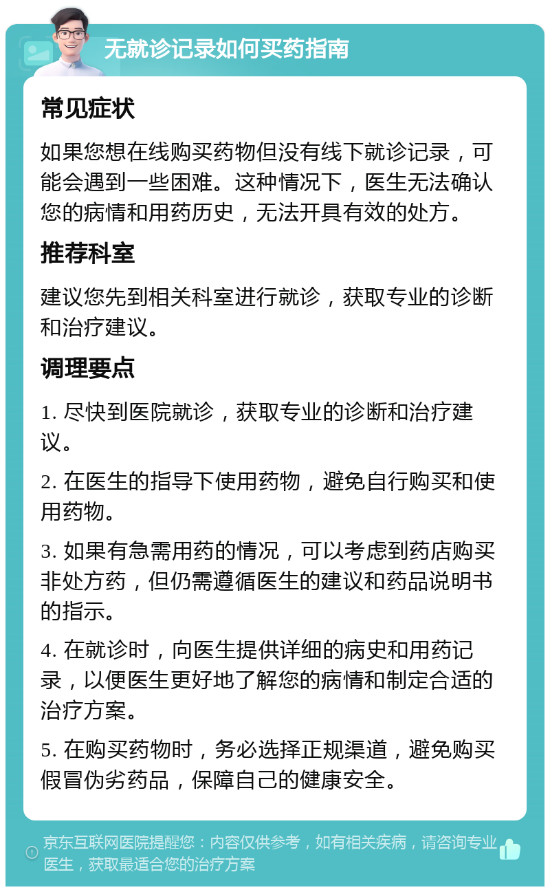 无就诊记录如何买药指南 常见症状 如果您想在线购买药物但没有线下就诊记录，可能会遇到一些困难。这种情况下，医生无法确认您的病情和用药历史，无法开具有效的处方。 推荐科室 建议您先到相关科室进行就诊，获取专业的诊断和治疗建议。 调理要点 1. 尽快到医院就诊，获取专业的诊断和治疗建议。 2. 在医生的指导下使用药物，避免自行购买和使用药物。 3. 如果有急需用药的情况，可以考虑到药店购买非处方药，但仍需遵循医生的建议和药品说明书的指示。 4. 在就诊时，向医生提供详细的病史和用药记录，以便医生更好地了解您的病情和制定合适的治疗方案。 5. 在购买药物时，务必选择正规渠道，避免购买假冒伪劣药品，保障自己的健康安全。