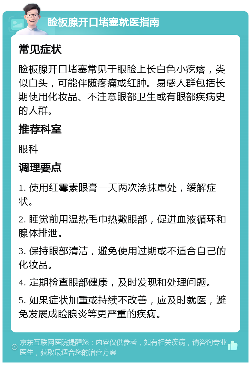 睑板腺开口堵塞就医指南 常见症状 睑板腺开口堵塞常见于眼睑上长白色小疙瘩，类似白头，可能伴随疼痛或红肿。易感人群包括长期使用化妆品、不注意眼部卫生或有眼部疾病史的人群。 推荐科室 眼科 调理要点 1. 使用红霉素眼膏一天两次涂抹患处，缓解症状。 2. 睡觉前用温热毛巾热敷眼部，促进血液循环和腺体排泄。 3. 保持眼部清洁，避免使用过期或不适合自己的化妆品。 4. 定期检查眼部健康，及时发现和处理问题。 5. 如果症状加重或持续不改善，应及时就医，避免发展成睑腺炎等更严重的疾病。