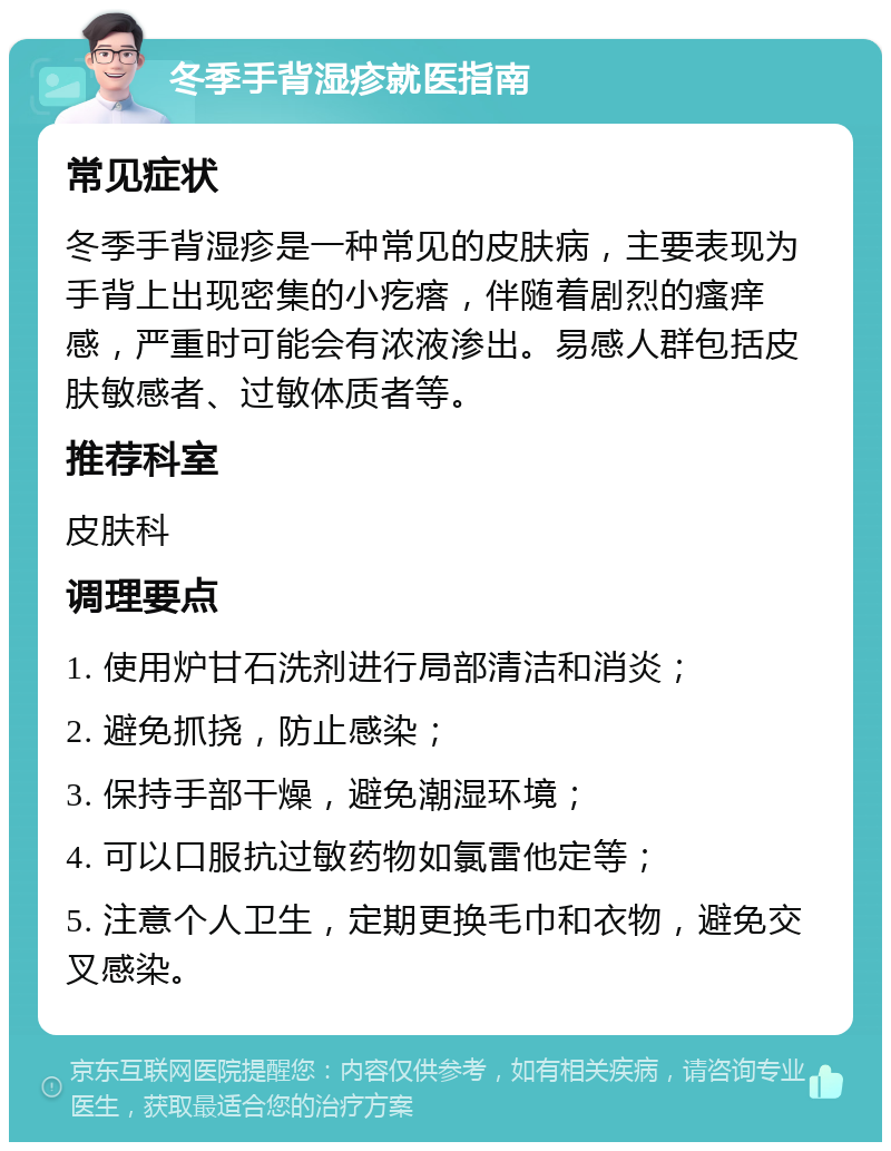 冬季手背湿疹就医指南 常见症状 冬季手背湿疹是一种常见的皮肤病，主要表现为手背上出现密集的小疙瘩，伴随着剧烈的瘙痒感，严重时可能会有浓液渗出。易感人群包括皮肤敏感者、过敏体质者等。 推荐科室 皮肤科 调理要点 1. 使用炉甘石洗剂进行局部清洁和消炎； 2. 避免抓挠，防止感染； 3. 保持手部干燥，避免潮湿环境； 4. 可以口服抗过敏药物如氯雷他定等； 5. 注意个人卫生，定期更换毛巾和衣物，避免交叉感染。