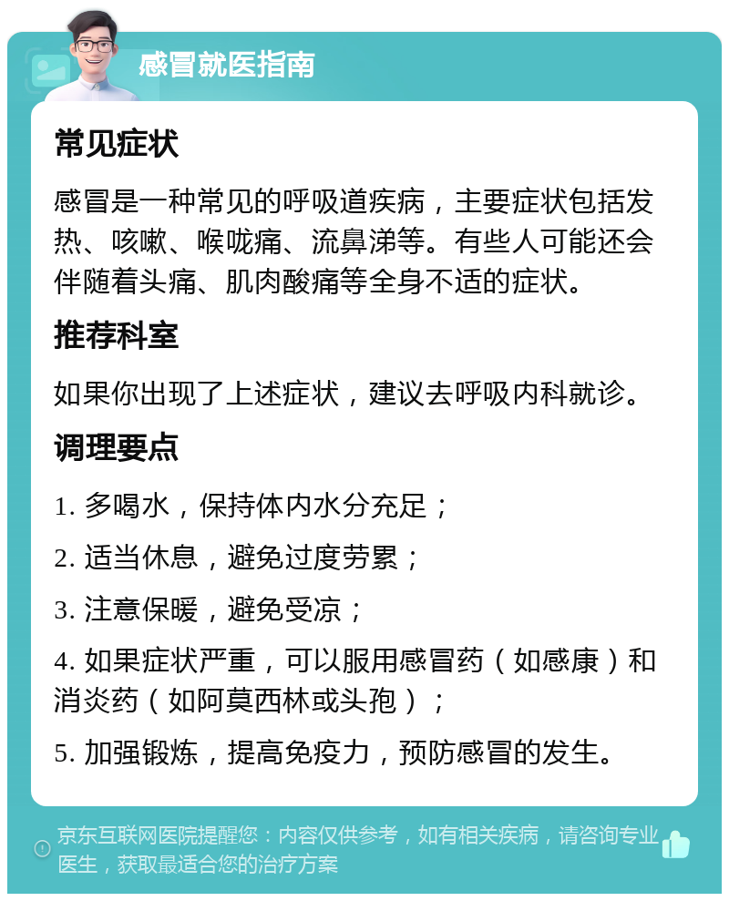 感冒就医指南 常见症状 感冒是一种常见的呼吸道疾病，主要症状包括发热、咳嗽、喉咙痛、流鼻涕等。有些人可能还会伴随着头痛、肌肉酸痛等全身不适的症状。 推荐科室 如果你出现了上述症状，建议去呼吸内科就诊。 调理要点 1. 多喝水，保持体内水分充足； 2. 适当休息，避免过度劳累； 3. 注意保暖，避免受凉； 4. 如果症状严重，可以服用感冒药（如感康）和消炎药（如阿莫西林或头孢）； 5. 加强锻炼，提高免疫力，预防感冒的发生。