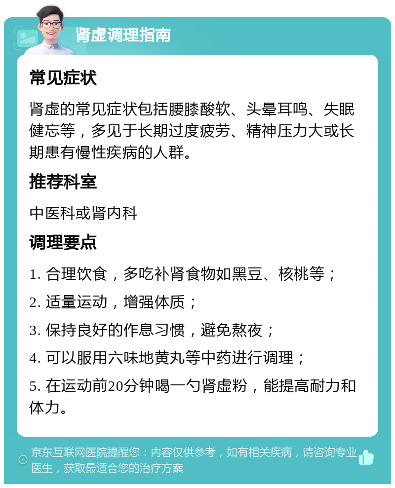 肾虚调理指南 常见症状 肾虚的常见症状包括腰膝酸软、头晕耳鸣、失眠健忘等，多见于长期过度疲劳、精神压力大或长期患有慢性疾病的人群。 推荐科室 中医科或肾内科 调理要点 1. 合理饮食，多吃补肾食物如黑豆、核桃等； 2. 适量运动，增强体质； 3. 保持良好的作息习惯，避免熬夜； 4. 可以服用六味地黄丸等中药进行调理； 5. 在运动前20分钟喝一勺肾虚粉，能提高耐力和体力。