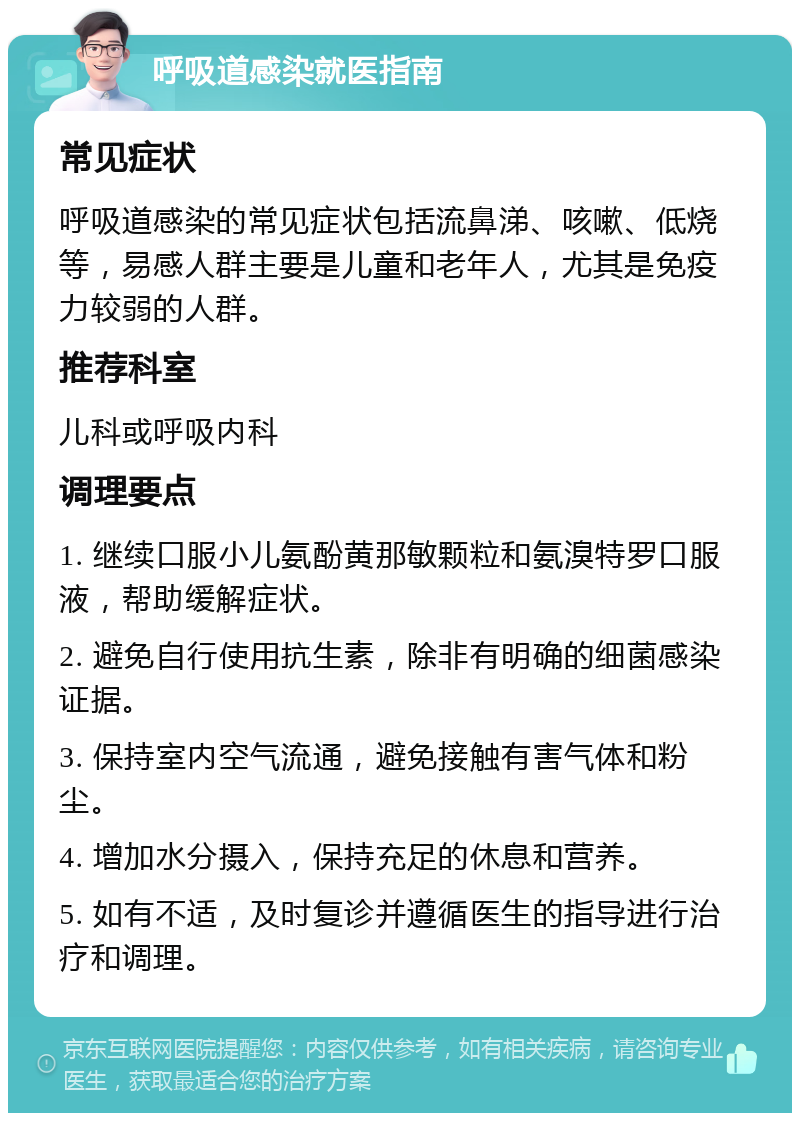 呼吸道感染就医指南 常见症状 呼吸道感染的常见症状包括流鼻涕、咳嗽、低烧等，易感人群主要是儿童和老年人，尤其是免疫力较弱的人群。 推荐科室 儿科或呼吸内科 调理要点 1. 继续口服小儿氨酚黄那敏颗粒和氨溴特罗口服液，帮助缓解症状。 2. 避免自行使用抗生素，除非有明确的细菌感染证据。 3. 保持室内空气流通，避免接触有害气体和粉尘。 4. 增加水分摄入，保持充足的休息和营养。 5. 如有不适，及时复诊并遵循医生的指导进行治疗和调理。