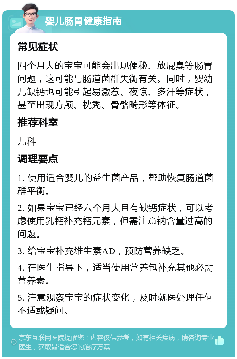 婴儿肠胃健康指南 常见症状 四个月大的宝宝可能会出现便秘、放屁臭等肠胃问题，这可能与肠道菌群失衡有关。同时，婴幼儿缺钙也可能引起易激惹、夜惊、多汗等症状，甚至出现方颅、枕秃、骨骼畸形等体征。 推荐科室 儿科 调理要点 1. 使用适合婴儿的益生菌产品，帮助恢复肠道菌群平衡。 2. 如果宝宝已经六个月大且有缺钙症状，可以考虑使用乳钙补充钙元素，但需注意钠含量过高的问题。 3. 给宝宝补充维生素AD，预防营养缺乏。 4. 在医生指导下，适当使用营养包补充其他必需营养素。 5. 注意观察宝宝的症状变化，及时就医处理任何不适或疑问。