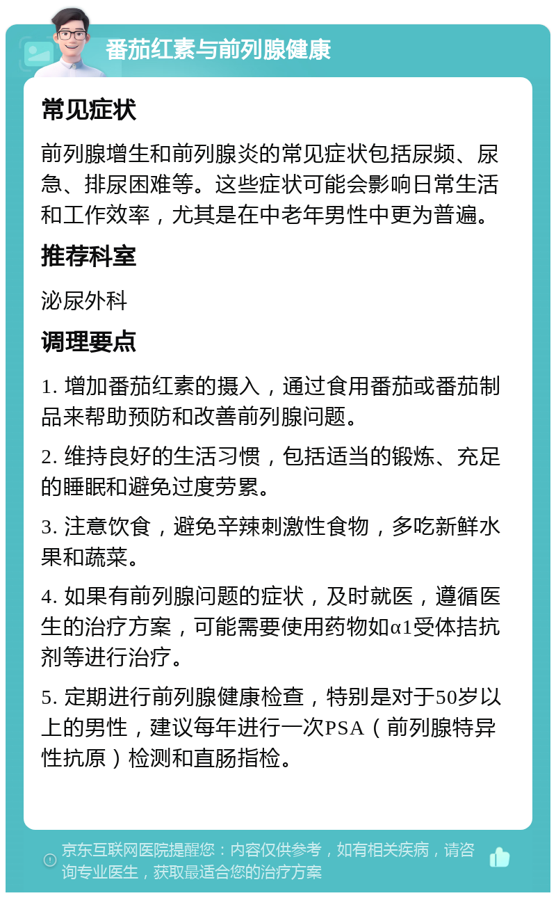 番茄红素与前列腺健康 常见症状 前列腺增生和前列腺炎的常见症状包括尿频、尿急、排尿困难等。这些症状可能会影响日常生活和工作效率，尤其是在中老年男性中更为普遍。 推荐科室 泌尿外科 调理要点 1. 增加番茄红素的摄入，通过食用番茄或番茄制品来帮助预防和改善前列腺问题。 2. 维持良好的生活习惯，包括适当的锻炼、充足的睡眠和避免过度劳累。 3. 注意饮食，避免辛辣刺激性食物，多吃新鲜水果和蔬菜。 4. 如果有前列腺问题的症状，及时就医，遵循医生的治疗方案，可能需要使用药物如α1受体拮抗剂等进行治疗。 5. 定期进行前列腺健康检查，特别是对于50岁以上的男性，建议每年进行一次PSA（前列腺特异性抗原）检测和直肠指检。